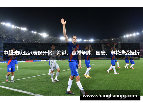 中超球队亚冠表现分化：海港、蓉城争胜，国安、申花遭受挫折